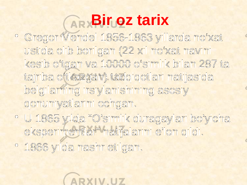 Bir oz tarix • Gregor Mendel 1856-1863 yillarda no‘xat ustida olib borilgan (22 xil no‘xat navini kesib o‘tgan va 10000 o‘simlik bilan 287 ta tajriba o‘tkazgan) tadqiqotlari natijasida belgilarning irsiylanishining asosiy qonuniyatlarini ochgan. • U 1865 yilda &#34;O&#39;simlik duragaylari bo&#39;yicha eksperimentlar&#34; natijalarini e&#39;lon qildi. • 1866 yilda nashr etilgan. 