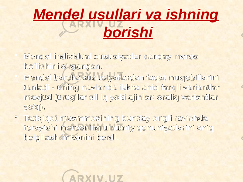 Mendel usullari va ishning borishi • Mendel individual xususiyatlar qanday meros bo&#39;lishini o&#39;rgangan. • Mendel barcha xususiyatlardan faqat muqobillarini tanladi - uning navlarida ikkita aniq farqli variantlar mavjud (urug&#39;lar silliq yoki ajinlar; oraliq variantlar yo&#39;q). • Tadqiqot muammosining bunday ongli ravishda torayishi merosning umumiy qonuniyatlarini aniq belgilash imkonini berdi. 