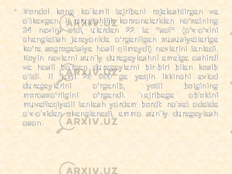 • Mendel keng ko&#39;lamli tajribani rejalashtirgan va o&#39;tkazgan. U urug‘chilik korxonalaridan no‘xatning 34 navini oldi, ulardan 22 ta “sof” (o‘z-o‘zini changlatish jarayonida o‘rganilgan xususiyatlariga ko‘ra segregatsiya hosil qilmaydi) navlarini tanladi. Keyin navlarni sun&#39;iy duragaylashni amalga oshirdi va hosil bo&#39;lgan duragaylarni bir-biri bilan kesib o&#39;tdi. U jami 20 000 ga yaqin ikkinchi avlod duragaylarini o‘rganib, yetti belgining merosxo‘rligini o‘rgandi. Tajribaga ob&#39;ektni muvaffaqiyatli tanlash yordam berdi: no&#39;xat odatda o&#39;z-o&#39;zidan changlanadi, ammo sun&#39;iy duragaylash oson. 