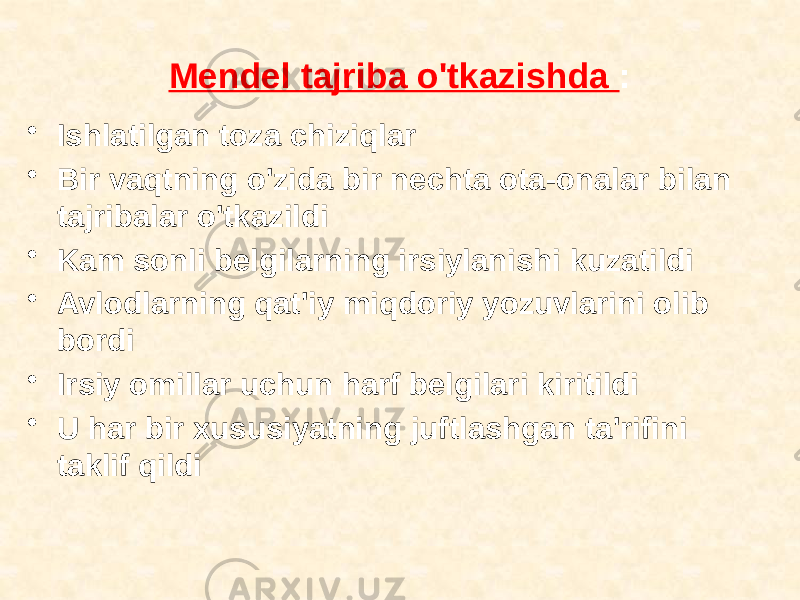 Mendel tajriba o&#39;tkazishda : • Ishlatilgan toza chiziqlar • Bir vaqtning o&#39;zida bir nechta ota-onalar bilan tajribalar o&#39;tkazildi • Kam sonli belgilarning irsiylanishi kuzatildi • Avlodlarning qat&#39;iy miqdoriy yozuvlarini olib bordi • Irsiy omillar uchun harf belgilari kiritildi • U har bir xususiyatning juftlashgan ta&#39;rifini taklif qildi 