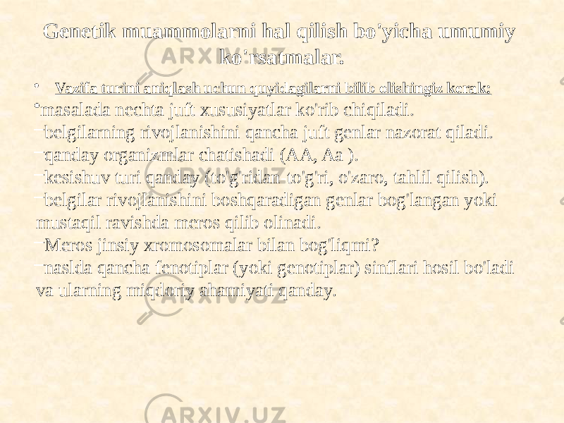 Genetik muammolarni hal qilish bo&#39;yicha umumiy ko&#39;rsatmalar. • Vazifa turini aniqlash uchun quyidagilarni bilib olishingiz kerak: • masalada nechta juft xususiyatlar ko&#39;rib chiqiladi. – belgilarning rivojlanishini qancha juft genlar nazorat qiladi. – qanday organizmlar chatishadi (AA, Aa ). – kesishuv turi qanday (to&#39;g&#39;ridan-to&#39;g&#39;ri, o&#39;zaro, tahlil qilish). – belgilar rivojlanishini boshqaradigan genlar bog&#39;langan yoki mustaqil ravishda meros qilib olinadi. – Meros jinsiy xromosomalar bilan bog&#39;liqmi? – naslda qancha fenotiplar (yoki genotiplar) sinflari hosil bo&#39;ladi va ularning miqdoriy ahamiyati qanday. 