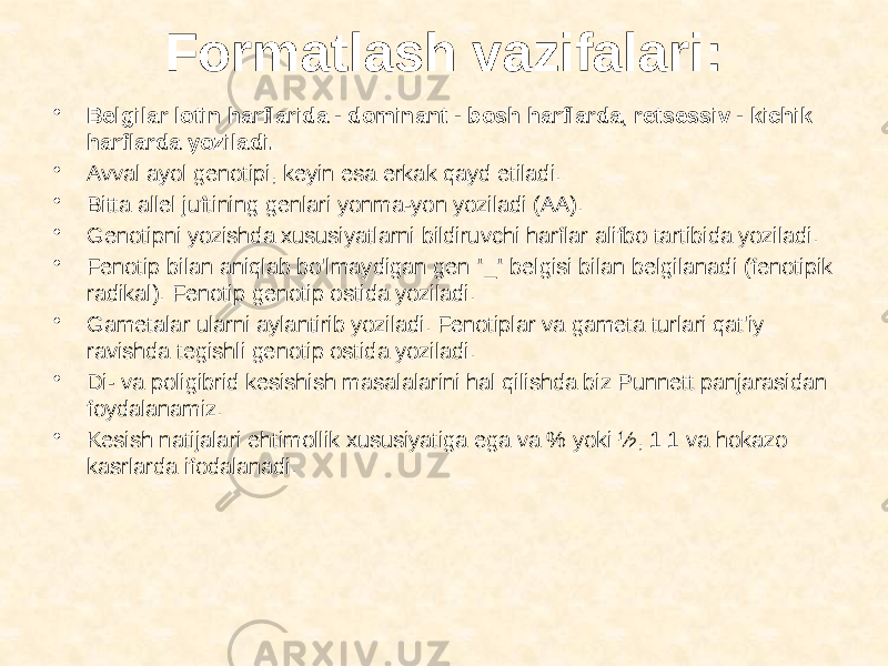 Formatlash vazifalari: • Belgilar lotin harflarida - dominant - bosh harflarda, retsessiv - kichik harflarda yoziladi. • Avval ayol genotipi, keyin esa erkak qayd etiladi. • Bitta allel juftining genlari yonma-yon yoziladi (AA). • Genotipni yozishda xususiyatlarni bildiruvchi harflar alifbo tartibida yoziladi. • Fenotip bilan aniqlab bo&#39;lmaydigan gen &#34;_&#34; belgisi bilan belgilanadi (fenotipik radikal). Fenotip genotip ostida yoziladi. • Gametalar ularni aylantirib yoziladi. Fenotiplar va gameta turlari qat&#39;iy ravishda tegishli genotip ostida yoziladi. • Di- va poligibrid kesishish masalalarini hal qilishda biz Punnett panjarasidan foydalanamiz. • Kesish natijalari ehtimollik xususiyatiga ega va % yoki ½, 1:1 va hokazo kasrlarda ifodalanadi. 