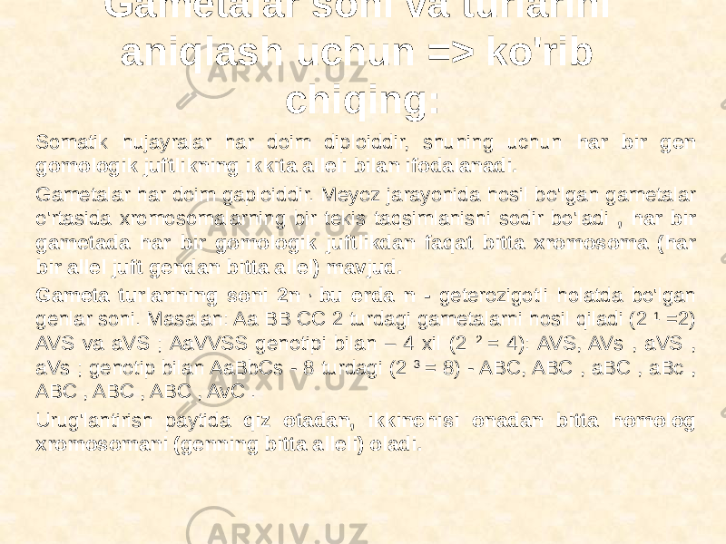 Gametalar soni va turlarini aniqlash uchun => ko&#39;rib chiqing: Somatik hujayralar har doim diploiddir, shuning uchun har bir gen gomologik juftlikning ikkita alleli bilan ifodalanadi. Gametalar har doim gaploiddir. Meyoz jarayonida hosil bo&#39;lgan gametalar o&#39;rtasida xromosomalarning bir tekis taqsimlanishi sodir bo&#39;ladi , har bir gametada har bir gomologik juftlikdan faqat bitta xromosoma (har bir allel juft gendan bitta allel) mavjud. Gameta turlarining soni 2n , bu erda n - geterozigotli holatda bo&#39;lgan genlar soni. Masalan: Aa BB CC 2 turdagi gametalarni hosil qiladi (2 1 =2) AVS va aVS ; AaVVSS genotipi bilan – 4 xil (2 2 = 4): AVS, AVs , aVS , aVs ; genotip bilan AaBbCs - 8 turdagi (2 3 = 8) - ABC, ABC , aBC , aBc , ABC , ABC , ABC , AvC . Urug&#39;lantirish paytida qiz otadan, ikkinchisi onadan bitta homolog xromosomani (genning bitta alleli) oladi. 