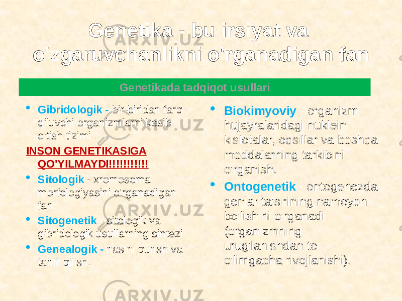 Genetika - bu irsiyat va o&#39;zgaruvchanlikni o&#39;rganadigan fan  Gibridologik - bir-biridan farq qiluvchi organizmlarni kesib o&#39;tish tizimi . INSON GENETIKASIGA QO&#39;YILMAYDI!!!!!!!!!!!  Sitologik - xromosoma morfologiyasini o&#39;rganadigan fan.  Sitogenetik - sitologik va gibridologik usullarning sintezi.  Genealogik - naslni qurish va tahlil qilish.  Biokimyoviy - organizm hujayralaridagi nuklein kislotalar, oqsillar va boshqa moddalarning tarkibini o&#39;rganish.  Ontogenetik - ontogenezda genlar ta&#39;sirining namoyon bo&#39;lishini o&#39;rganadi (organizmning urug&#39;lanishdan to o&#39;limgacha rivojlanishi).Genetikada tadqiqot usullari 