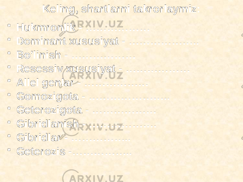 Keling, shartlarni takrorlaymiz: • Hukmronlik - ……………… • Dominant xususiyat - ……………….. • Bo&#39;linish - ……………… • Resessiv xususiyat - ……………… • Allel genlar - ……………… • Gomozigota - ………………….. • Geterozigota - ……………… • Gibridlanish - ………………. • Gibridlar - …………….. • Geterozis -…………….. 