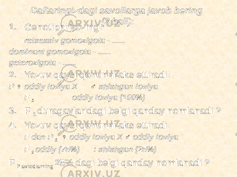 Daftaringizdagi savollarga javob bering (3 ball): 1. Genotipni yozing: retsessiv gomozigota - ...... dominant gomozigota - ...... geterozigota - ...... 2. Yozuv qaysi qonunni aks ettiradi: P ♀ oddiy loviya X ♂ shishgan loviya F 1 oddiy loviya (100%) 3. F 1 duragaylaridagi belgi qanday nomlanadi ? 4. Yozuv qaysi qonunni aks ettiradi: F dan P 1 ♀ oddiy loviya X ♂ oddiy loviya F 2 oddiy (75%) : shishgan (25%) F 2 avlodlarning 25% dagi belgi qanday nomlanadi ? 