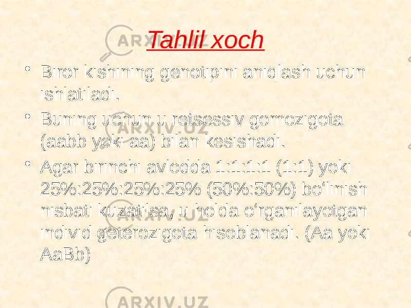 Tahlil xoch • Biror kishining genotipini aniqlash uchun ishlatiladi. • Buning uchun u retsessiv gomozigota (aabb yoki aa) bilan kesishadi. • Agar birinchi avlodda 1:1:1:1 (1:1) yoki 25%:25%:25%:25% (50%:50%) boʻlinish nisbati kuzatilsa, u holda oʻrganilayotgan individ geterozigota hisoblanadi. (Aa yoki AaBb) 