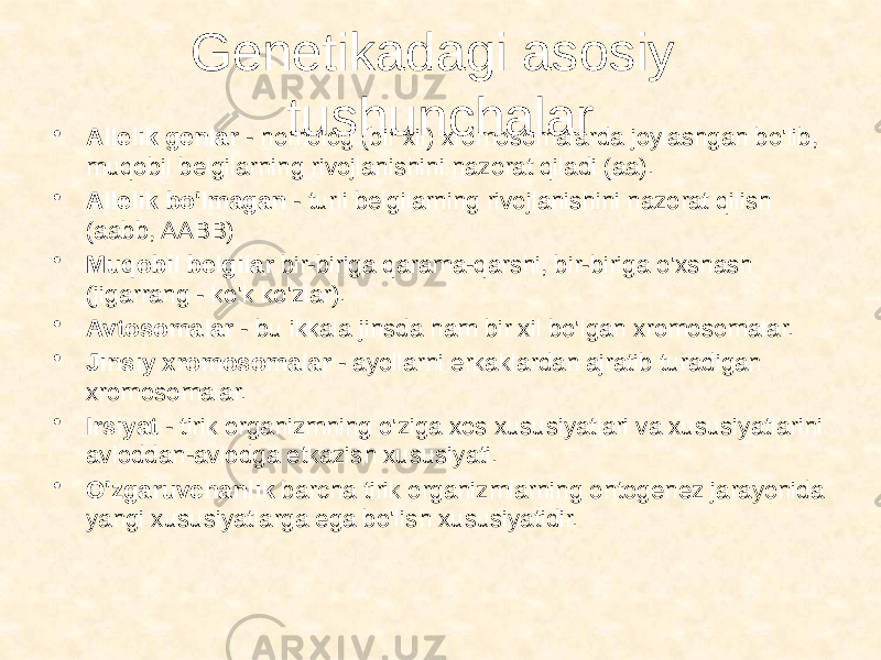 Genetikadagi asosiy tushunchalar • Allelik genlar - homolog (bir xil) xromosomalarda joylashgan bo&#39;lib, muqobil belgilarning rivojlanishini nazorat qiladi (aa). • Allelik bo&#39;lmagan - turli belgilarning rivojlanishini nazorat qilish (aabb, AABB) • Muqobil belgilar bir-biriga qarama-qarshi, bir-biriga o&#39;xshash (jigarrang - ko&#39;k ko&#39;zlar). • Avtosomalar - bu ikkala jinsda ham bir xil bo&#39;lgan xromosomalar. • Jinsiy xromosomalar - ayollarni erkaklardan ajratib turadigan xromosomalar. • Irsiyat - tirik organizmning o&#39;ziga xos xususiyatlari va xususiyatlarini avloddan-avlodga etkazish xususiyati. • O&#39;zgaruvchanlik barcha tirik organizmlarning ontogenez jarayonida yangi xususiyatlarga ega bo&#39;lish xususiyatidir. 