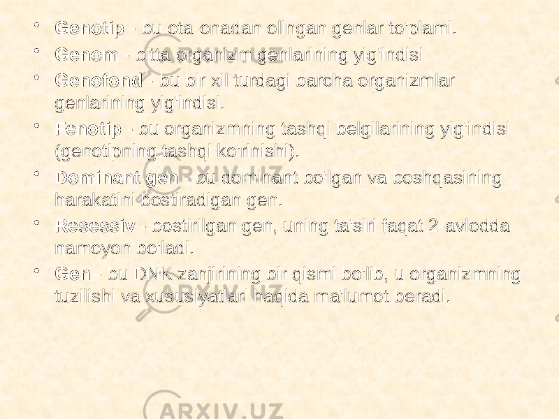 • Genotip - bu ota-onadan olingan genlar to&#39;plami. • Genom - bitta organizm genlarining yig&#39;indisi • Genofond - bu bir xil turdagi barcha organizmlar genlarining yig&#39;indisi. • Fenotip - bu organizmning tashqi belgilarining yig&#39;indisi (genotipning tashqi ko&#39;rinishi). • Dominant gen - bu dominant bo&#39;lgan va boshqasining harakatini bostiradigan gen. • Resessiv - bostirilgan gen, uning ta&#39;siri faqat 2-avlodda namoyon bo&#39;ladi. • Gen - bu DNK zanjirining bir qismi bo&#39;lib, u organizmning tuzilishi va xususiyatlari haqida ma&#39;lumot beradi. 