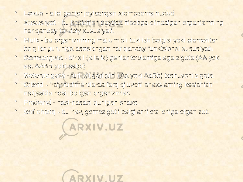 • Lokus - allel genlar joylashgan xromosoma hududi • Xususiyat - bu kesishish paytida hisobga olinadigan organizmning har qanday tarkibiy xususiyati. • Mulk - bu organizmning ma&#39;lum bir tuzilish belgisi yoki elementar belgilar guruhiga asoslangan har qanday funktsional xususiyati. • Gomozigota - bir xil (allelik) genlar to&#39;plamiga ega zigota (AA yoki aa, AABB yoki aabb) • Geterozigota - turli xil genlarni (Aa yoki AaBb) tashuvchi zigota. • Gibrid - irsiy rudimentlarda farq qiluvchi shaxslarning kesishishi natijasida hosil bo&#39;lgan organizmlar. • Proband - nasl-nasabi qurilgan shaxs. • Sof chiziq - bu nav, gomozigotli belgilarni o&#39;z ichiga olgan zot. 