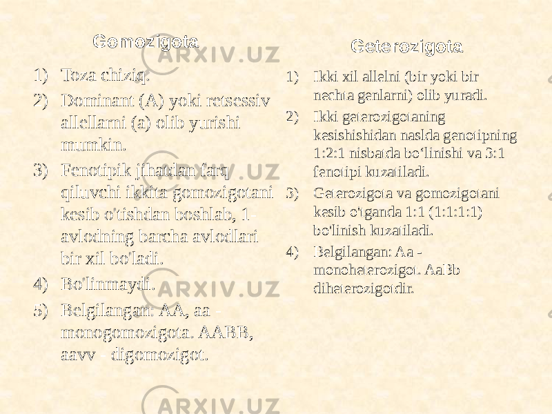 Gomozigota 1) Toza chiziq. 2) Dominant (A) yoki retsessiv allellarni (a) olib yurishi mumkin. 3) Fenotipik jihatdan farq qiluvchi ikkita gomozigotani kesib o&#39;tishdan boshlab, 1- avlodning barcha avlodlari bir xil bo&#39;ladi. 4) Bo&#39;linmaydi. 5) Belgilangan: AA, aa - monogomozigota. AABB, aavv - digomozigot. Geterozigota 1) Ikki xil allelni (bir yoki bir nechta genlarni) olib yuradi. 2) Ikki geterozigotaning kesishishidan naslda genotipning 1:2:1 nisbatda bo‘linishi va 3:1 fenotipi kuzatiladi. 3) Geterozigota va gomozigotani kesib o&#39;tganda 1:1 (1:1:1:1) bo&#39;linish kuzatiladi. 4) Belgilangan: Aa - monoheterozigot. AaBb diheterozigotdir. 