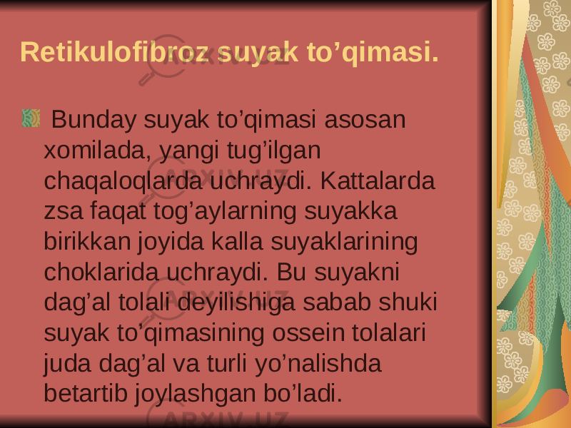 Retikulofibroz suyak to’qimasi. Bunday suyak to’qimasi asosan xomilada, yangi tug’ilgan chaqaloqlarda uchraydi. Kattalarda zsa faqat tog’aylarning suyakka birikkan joyida kalla suyaklarining choklarida uchraydi. Bu suyakni dag’al tolali deyilishiga sabab shuki suyak to’qimasining ossein tolalari juda dag’al va turli yo’nalishda betartib joylashgan bo’ladi. 