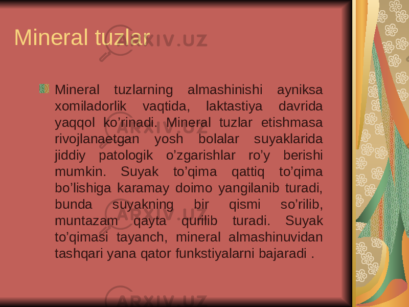 Mineral tuzlar Mineral tuzlarning almashinishi ayniksa xomiladorlik vaqtida, laktastiya davrida yaqqol ko’rinadi. Mineral tuzlar etishmasa rivojlanaetgan yosh bolalar suyaklarida jiddiy patologik o’zgarishlar ro’y berishi mumkin. Suyak to’qima qattiq to’qima bo’lishiga karamay doimo yangilanib turadi, bunda suyakning bir qismi so’rilib, muntazam qayta qurilib turadi. Suyak to’qimasi tayanch, mineral almashinuvidan tashqari yana qator funkstiyalarni bajaradi . 