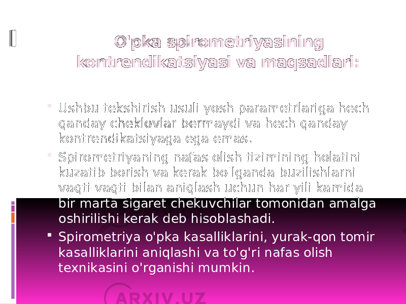  O&#39;pka spirometriyasining kontrendikatsiyasi va maqsadlari:  Ushbu tekshirish usuli yosh parametrlariga hech qanday cheklovlar bermaydi va hech qanday kontrendikatsiyaga ega emas.  Spirometriyaning nafas olish tizimining holatini kuzatib borish va kerak bo&#39;lganda buzilishlarni vaqti-vaqti bilan aniqlash uchun har yili kamida bir marta sigaret chekuvchilar tomonidan amalga oshirilishi kerak deb hisoblashadi.  Spirometriya o&#39;pka kasalliklarini, yurak-qon tomir kasalliklarini aniqlashi va to&#39;g&#39;ri nafas olish texnikasini o&#39;rganishi mumkin. 