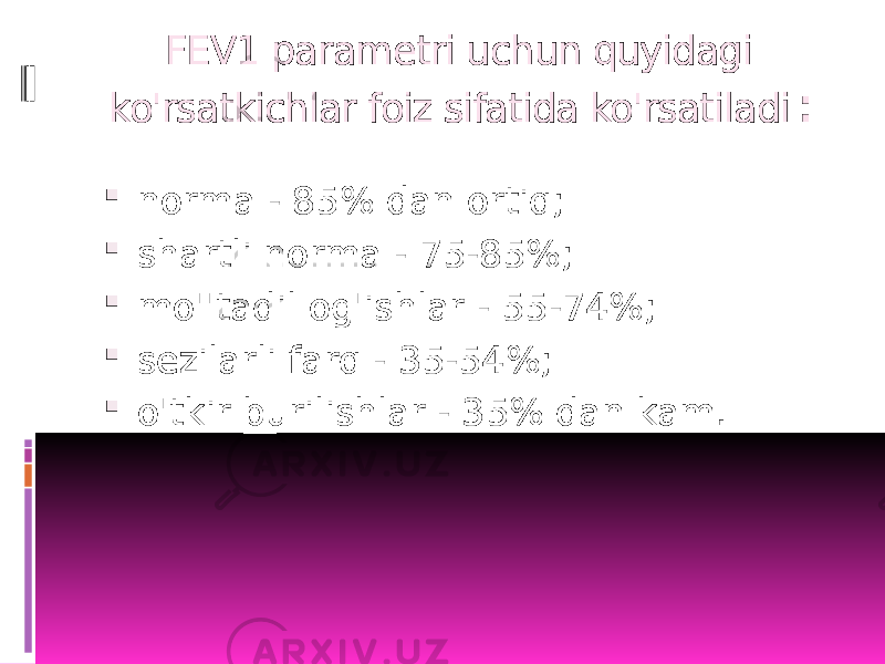 FEV1 parametri uchun quyidagi ko&#39;rsatkichlar foiz sifatida ko&#39;rsatiladi :  norma - 85% dan ortiq;  shartli norma - 75-85%;  mo&#39;&#39;tadil og&#39;ishlar - 55-74%;  sezilarli farq - 35-54%;  o&#39;tkir burilishlar - 35% dan kam. 