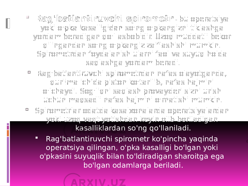  Rag&#39;batlantiruvchi spirometr - bu operatsiya yoki o&#39;pka kasalligidan so&#39;ng o&#39;pkangizni tiklashga yordam beradigan qo&#39;l asbobidir. Uzoq muddatli bekor qilingandan so&#39;ng o&#39;pkangiz zaiflashishi mumkin. Spirometrdan foydalanish ularni faol va suyuq holda saqlashga yordam beradi.  Rag&#39;batlantiruvchi spirometrdan nafas olayotganda, qurilma ichida piston ko&#39;tarilib, nafas hajmini o&#39;lchaydi. Sog&#39;liqni saqlash provayderi sizni urish uchun maqsadli nafas hajmini o&#39;rnatishi mumkin.  Spirometrlar odatda kasalxonalarda operatsiyalardan yoki uzoq vaqt yotishdan keyin olib boriladigan kasalliklardan so&#39;ng qo&#39;llaniladi.  Rag&#39;batlantiruvchi spirometr ko&#39;pincha yaqinda operatsiya qilingan, o&#39;pka kasalligi bo&#39;lgan yoki o&#39;pkasini suyuqlik bilan to&#39;ldiradigan sharoitga ega bo&#39;lgan odamlarga beriladi. 