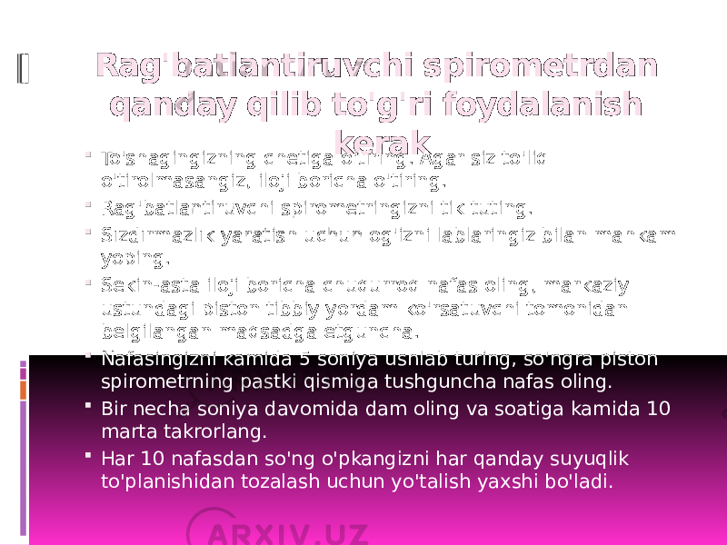 Rag&#39;batlantiruvchi spirometrdan qanday qilib to&#39;g&#39;ri foydalanish kerak  To&#39;shagingizning chetiga o&#39;tiring. Agar siz to&#39;liq o&#39;tirolmasangiz, iloji boricha o&#39;tiring.  Rag&#39;batlantiruvchi spirometringizni tik tuting.  Sızdırmazlık yaratish uchun og&#39;izni lablaringiz bilan mahkam yoping.  Sekin-asta iloji boricha chuqurroq nafas oling, markaziy ustundagi piston tibbiy yordam ko&#39;rsatuvchi tomonidan belgilangan maqsadga etguncha.  Nafasingizni kamida 5 soniya ushlab turing, so&#39;ngra piston spirometrning pastki qismiga tushguncha nafas oling.  Bir necha soniya davomida dam oling va soatiga kamida 10 marta takrorlang.  Har 10 nafasdan so&#39;ng o&#39;pkangizni har qanday suyuqlik to&#39;planishidan tozalash uchun yo&#39;talish yaxshi bo&#39;ladi. 