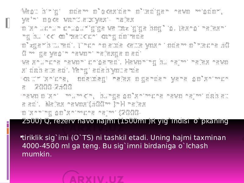  Vaqt  birligi    odam  o`pkasidan  o`tadigan  havo  miqdori,   ya‘ni  opka  ventilatsiyasi-  nafas   olish uchun chuqurligiga va tezligiga bog`liq. Tashqi nafasni ng bu ikki ko`rsatkichi keng doirada   o`zgarib turadi. Tinch holatda katta yoshli odam o`rtacha 50 0 ml ga yaqin havoni nafasga oladi   va shuncha havoni chiqaradi. Havoning bu hajmi nafas havo si deb ataladi. Yangi adabiyotlarda   keltirilishicha,    odatdagi  nafas  olgandan  yana  qo`shimch a    2000-2500   havo olishi   mumkin,  bunga qo`shimcha havo hajmi deb at aladi.  Nafas havosi(500ml)nH nafas   olishning qo`shimcha hajmi (2000- 2500) Q, rezerv havo hajmi (1500ml )R yig`indisi  o`pkaning    tiriklik sig`imi (O`TS) ni tashkil etadi. Uning hajmi taxminan  4000-4500 ml ga teng. Bu sig`imni birdaniga o`lchash mumkin.  