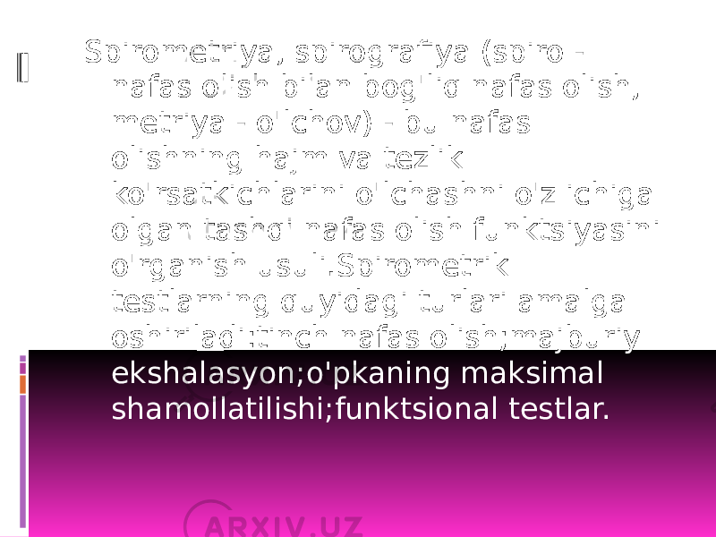 Spirometriya, spirografiya (spiro - nafas olish bilan bog&#39;liq nafas olish, metriya - o&#39;lchov) - bu nafas olishning hajm va tezlik ko&#39;rsatkichlarini o&#39;lchashni o&#39;z ichiga olgan tashqi nafas olish funktsiyasini o&#39;rganish usuli.Spirometrik testlarning quyidagi turlari amalga oshiriladi:tinch nafas olish;majburiy ekshalasyon;o&#39;pkaning maksimal shamollatilishi;funktsional testlar. 