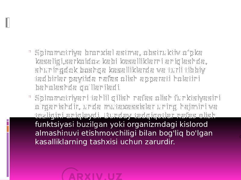  Spirometriya bronxial astma, obstruktiv o’pka kasaligi,sarkoidoz kabi kasalliklarni aniqlashda, shuningdek boshqa kasalliklarda va turli tibbiy tadbirlar paytida nafas olish apparati holatini baholashda qo&#39;llaniladi.  Spirometriyani tahlil qilish nafas olish funktsiyasini o&#39;rganishdir, unda mutaxassislar uning hajmini va tezligini aniqlaydi. Bunday tadqiqotlar nafas olish funktsiyasi buzilgan yoki organizmdagi kislorod almashinuvi etishmovchiligi bilan bog&#39;liq bo&#39;lgan kasalliklarning tashxisi uchun zarurdir. 