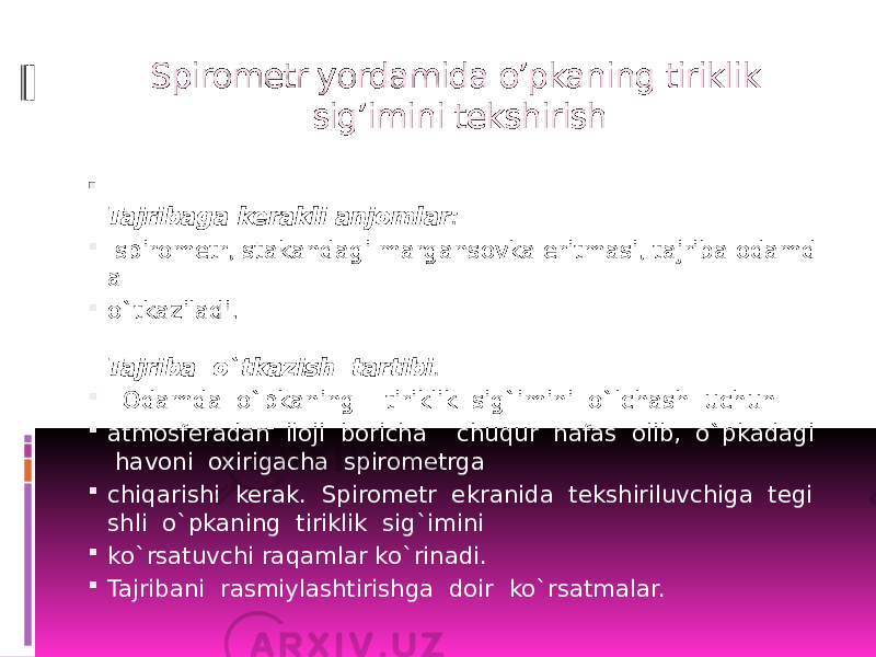 Spirometr yordamida o’pkaning tiriklik sig’imini tekshirish  Tajribaga kerakli anjomlar :    spirometr, stakandagi margansovka eritmasi, tajriba odamd a   o`tkaziladi.  Tajriba  o`tkazish  tartibi .     Odamda  o`pkaning    tiriklik  sig`imini  o`lchash  uchun   atmosferadan  iloji  boricha    chuqur  nafas  olib,  o`pkadagi   havoni  oxirigacha  spirometrga   chiqarishi  kerak.  Spirometr  ekranida  tekshiriluvchiga  tegi shli  o`pkaning  tiriklik  sig`imini   ko`rsatuvchi raqamlar ko`rinadi.    Tajribani  rasmiylashtirishga  doir  ko`rsatmalar.   