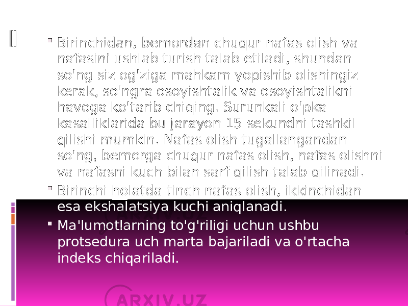  Birinchidan, bemordan chuqur nafas olish va nafasini ushlab turish talab etiladi, shundan so&#39;ng siz og&#39;ziga mahkam yopishib olishingiz kerak, so&#39;ngra osoyishtalik va osoyishtalikni havoga ko&#39;tarib chiqing. Surunkali o&#39;pka kasalliklarida bu jarayon 15 sekundni tashkil qilishi mumkin. Nafas olish tugallangandan so&#39;ng, bemorga chuqur nafas olish, nafas olishni va nafasni kuch bilan sarf qilish talab qilinadi.  Birinchi holatda tinch nafas olish, ikkinchidan esa ekshalatsiya kuchi aniqlanadi.  Ma&#39;lumotlarning to&#39;g&#39;riligi uchun ushbu protsedura uch marta bajariladi va o&#39;rtacha indeks chiqariladi. 