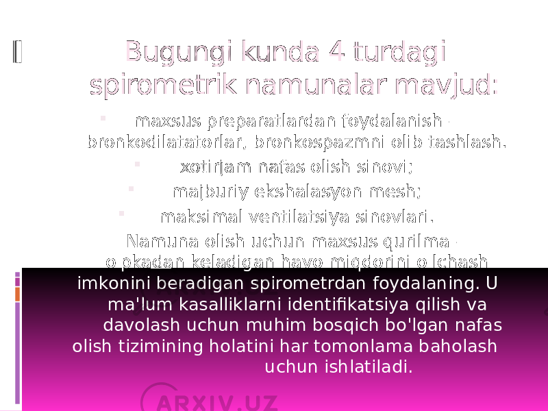  Bugungi kunda 4 turdagi spirometrik namunalar mavjud:  maxsus preparatlardan foydalanish - bronkodilatatorlar, bronkospazmni olib tashlash.  xotirjam nafas olish sinovi;  majburiy ekshalasyon mesh;  maksimal ventilatsiya sinovlari. Namuna olish uchun maxsus qurilma - o&#39;pkadan keladigan havo miqdorini o&#39;lchash imkonini beradigan spirometrdan foydalaning. U ma&#39;lum kasalliklarni identifikatsiya qilish va davolash uchun muhim bosqich bo&#39;lgan nafas olish tizimining holatini har tomonlama baholash uchun ishlatiladi. 