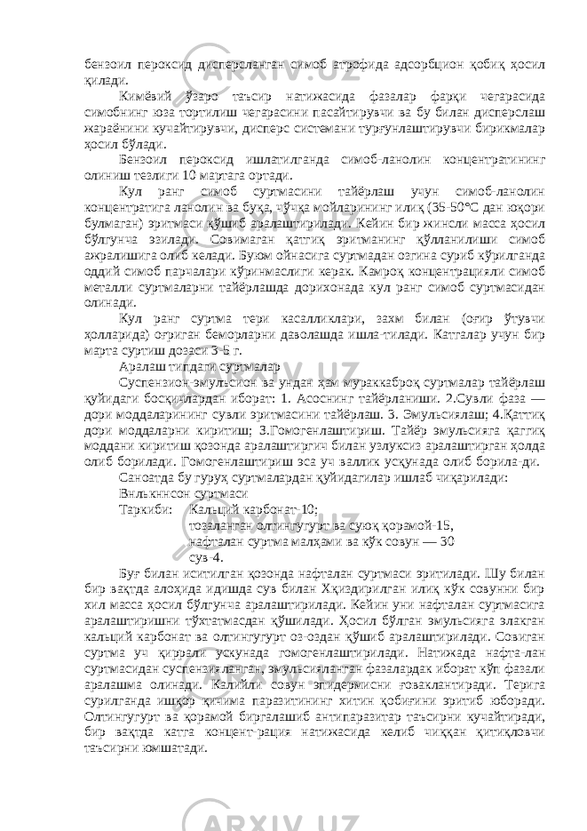 бензоил пероксид дисперсланган симоб атрофида адсорбцион қобиқ ҳосил қилади. Кимёвий ўзаро таъсир натижасида фазалар фарқи чегарасида симобнинг юза тортилиш чегарасини пасайтирувчи ва бу билан дисперслаш жараёнини кучайтирувчи, дисперс системани турғунлаштирувчи бирикмалар ҳосил бўлади. Бензоил пероксид ишлатилганда симоб-ланолин концентратининг олиниш тезлиги 10 мартага ортади. Кул ранг симоб суртмасини тайёрлаш учун симоб-ланолин концентратига ланолин ва буқа, чўчқа мойларининг илиқ (35-50°С дан юқори булмаган) эритмаси қўшиб аралаштирилади. Кейин бир жинсли масса ҳосил бўлгунча эзилади. Совимаган қатгиқ эритманинг қўлланилиши симоб ажралишига олиб келади. Буюм ойнасига суртмадан озгина суриб кўрилганда оддий симоб парчалари кўринмаслиги керак. Камроқ концентрацияли симоб металли суртмаларни тайёрлашда дорихонада кул ранг симоб суртмасидан олинади. Кул ранг суртма тери касалликлари, захм билан (оғир ўтувчи ҳолларида) оғриган беморларни даволашда ишла-тилади. Катгалар учун бир марта суртиш дозаси 3-5 г. Аралаш типдаги суртмалар Суспензион-эмулъсион ва ундан ҳам мураккаброқ суртмалар тайёрлаш қуйидаги босқичлардан иборат: 1. Асоснинг тайёрланиши. 2.Сувли фаза — дори моддаларининг сувли эритмасини тайёрлаш. 3. Эмульсиялаш; 4.Қаттиқ дори моддаларни киритиш; З.Гомогенлаштириш. Тайёр эмульсияга қаггиқ моддани киритиш қозонда аралаштиргич билан узлуксиз аралаштирган ҳолда олиб борилади. Гомогенлаштириш эса уч валлик усқунада олиб борила-ди. Саноатда бу гуруҳ суртмалардан қуйидагилар ишлаб чиқарилади: Внлькннсон суртмаси Таркиби: Кальций карбонат-10; тозаланган олтингу г урт ва суюқ қорамой-15, нафталан суртма малҳами ва кўк совун — 30 сув-4. Буғ билан иситилган қозонда нафталан суртмаси эритилади. Шу билан бир вақтда алоҳида идишда сув билан Хқиздирилган илиқ кўк совунни бир хил масса ҳосил бўлгунча аралаштирилади. Кейин уни нафталан суртмасига аралаштиришни тўхтатмасдан қўшилади. Ҳосил бўлган эмульсияга элакган кальций карбонат ва олтингугурт оз-оздан қўшиб аралаштирилади. Совиган суртма уч қиррали ускунада гомогенлаштирилади. Натижада нафта-лан суртмасидан суспензияланган, эмульсияланган фазалардак иборат кўп фазали аралашма олинади. Калийли совун эпидермисни ғоваклантиради. Терига сурилганда ишқор қичима паразитининг хитин қобиғини эритиб юборади. Олтингугурт ва қорамой биргалашиб антипаразитар таъсирни кучайтиради, бир вақтда катга концент-рация натижасида келиб чиққан қитиқловчи таъсирни юмшатади. 