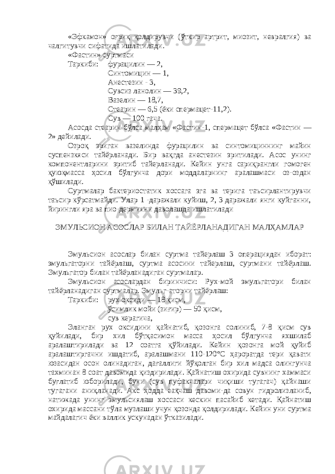 «Эфкамон» оғриқ қолдирувчи (ўткир артрит, миозит, невралгия) ва чалгитувчи сифатида ишлатилади. «Фастин» суртмаси Таркиб и : фурацилин — 2, С интомицин — 1 , А нестезин - 3, С увсиз ланолин — 39,2, В азелин — 18,7, С теар и н — 6,5 (ёки спермацет-11,2). Сув — 100 гача. Асосда стеарин бўлса малҳам «Фастин- 1 , спермацет бўлса «Фастин — 2» дейилади. Озроқ эриган вазелинда фурацилин ва синтомициннинг майин суспензкяси тайёрланади. Бир вақгда анестезин эритилади. Асос унинг компонентларини эритиб тайерланади. Кейин унга сариқрангли гомоген қуюқмасса ҳосил бўлгунча дори моддаларнинг аралашмаси оз-оздан қўшилади. Суртмалар бактериостатик хоссага эга ва терига таъсирлантирувчи таъсир кўрсатмайди. Улар 1 -даражали куйиш, 2, 3 даражали янги куйганни, йирин гли яра ва пио-дермияни даволашда ишлатилади ЭМУЛЬСИОН АСОСЛАР БИЛАН ТАЙЁРЛАНАДИГАН МАЛҲАМЛАР Эмульсион асослар билан суртма тайерлаш 3 операциядан иборат: эмульгаторни тайёрлаш, суртма асосини тайерлаш, суртмани тайёрлаш. Эмульгатор билан тайёрланадиган суртмалар. Эмульсион асослардан биринчиси: Рух-мой эмульгатори билан тайёрланадиган суртмалар. Эмульг-аторни тайёрлаш: Таркиби: рух оксиди — 18 қисм, ўсимлик мойи (зиғир) — 50 қисм, сув керагича, Эланган рух оксидини қайнатиб, қозонга солиниб, 7-8 қисм сув қуйилади, бир хил бўтқасимон масса ҳосил бўлгунча яхшилаб аралаштирилади ва 12 соатга қўйилади. Кейин қозонга мой қуйиб аралаштиргачни ишдатиб, аралашмани 110-120°С ҳароратда тери қавати юзасидан осон олинадиган, дағаллиги йўқолган бир хил мадса олингунча тахминан 8 соат давомида қиздирилади. Қайнатиш охирида сувнинг хаммаси буғлатиб юборилади, буни (сув пуфакчалари чиқиши тугагач) қайнаши тугагани аниқланади. Акс ҳодда еақчаш давоми-да совун гидролизланиб, натижада унинг эмульсиялаш хоссаси кескин пасайиб кетади. Қайнатиш охирида массани тўла музлаши учун қозонда қолдирилади. Кейин уни суртма майдалагич ёки валлик ускунадан ўтказилади. 