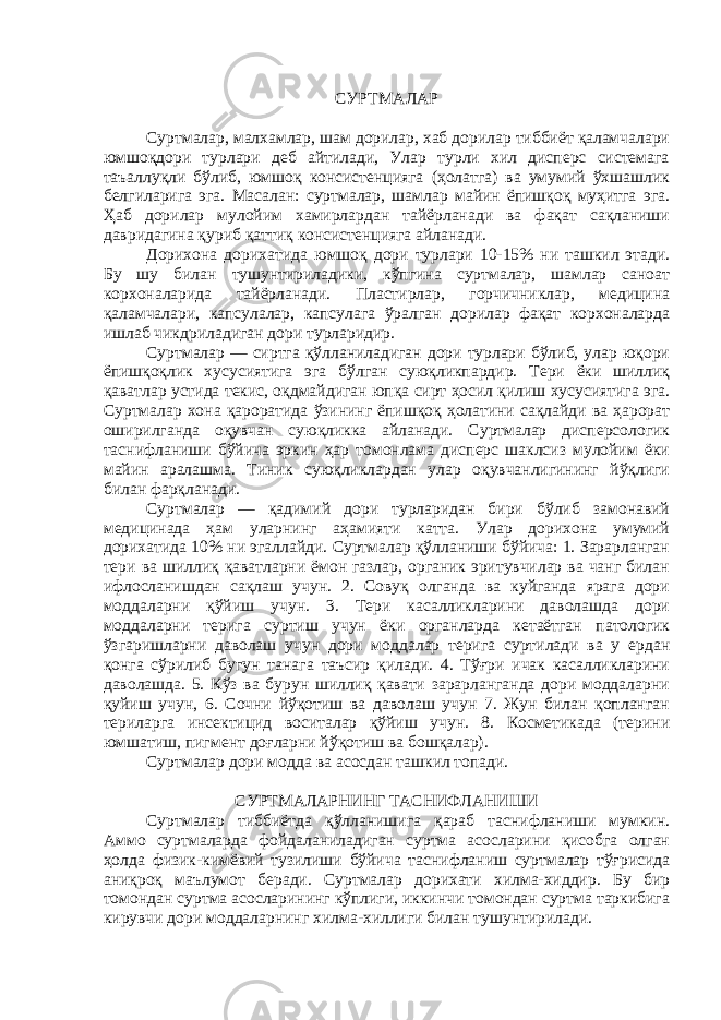 СУРТМАЛАР Суртмалар, малхамлар, шам дорилар, хаб дорилар тиббиёт қаламчалари юмшоқдори турлари деб айтилади, Улар турли хил дисперс системага таъаллуқли бўлиб, юмшоқ консистенцияга (ҳолатга) ва умумий ўхшашлик белгиларига эга. Масалан: суртмалар, шамлар майин ёпишқоқ муҳитга эга. Ҳаб дорилар мулойим хамирлардан тайёрланади ва фақат сақланиши давридагина қуриб қаттиқ консистенцияга айланади. Дорихона дорихатида юмшоқ дори турлари 10-15% ни ташкил этади. Бу шу билан тушунтириладики, кўпгина суртмалар, шамлар саноат корхоналарида тайёрланади. Пластирлар, горчичниклар, медицина қаламчалари, капсулалар, капсулага ўралган дорилар фақат корхоналарда ишлаб чикдриладиган дори турларидир. Суртмалар — сиртга қўлланиладиган дори турлари бўлиб, улар юқори ёпишқоқлик хусусиятига эга бўлган суюқликпардир. Тери ёки шиллиқ қаватлар устида текис, оқдмайдиган юпқа сирт ҳосил қилиш хусусиятига эга. Суртмалар хона қароратида ўзининг ёпишқоқ ҳолатини сақлайди ва ҳарорат оширилганда оқувчан суюқликка айланади. Суртмалар дисперсологик таснифланиши бўйича эркин ҳар томонлама дисперс шаклсиз мулойим ёки майин аралашма. Тиник суюқликлардан улар оқувчанлигининг йўқлиги билан фарқланади. Суртмалар — қадимий дори турларидан бири бўлиб замонавий медицинада ҳам уларнинг аҳамияти катта. Улар дорихона умумий дорихатида 10% ни эгаллайди. Суртмалар қўлланиши бўйича: 1. Зарарланган тери ва шиллиқ қаватларни ёмон газлар, органик эритувчилар ва чанг билан ифлосланишдан сақлаш учун. 2. Совуқ олганда ва куйганда ярага дори моддаларни қўйиш учун. 3. Тери касалликларини даволашда дори моддаларни терига суртиш учун ёки органларда кетаётган патологик ўзгаришларни даволаш учун дори моддалар терига суртилади ва у ердан қонга сўрилиб бугун танага таъсир қилади. 4. Тўғри ичак касалликларини даволашда. 5. Кўз ва бурун шиллиқ қавати зарарланганда дори моддаларни қуйиш учун, 6. Сочни йўқотиш ва даволаш учун 7. Жун билан қопланган териларга инсектицид воситалар қўйиш учун. 8. Косметикада (терини юмшатиш, пигмент доғларни йўқотиш ва бошқалар). Суртмалар дори модда ва асосдан ташкил топади. СУРТМАЛАРНИНГ ТАСНИФЛАНИШИ Суртмалар тиббиётда қўлланишига қараб таснифланиши мумкин. Аммо суртмаларда фойдаланиладиган суртма асосларини қисобга олган ҳолда физик-кимёвий тузилиши бўйича таснифланиш суртмалар тўғрисида аниқроқ маълумот беради. Суртмалар дорихати хилма-хиддир. Бу бир томондан суртма асосларининг кўплиги, иккинчи томондан суртма таркибига кирувчи дори моддаларнинг хилма-хиллиги билан тушунтирилади. 