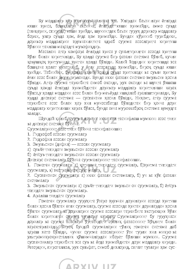 Бу моддалар ҳар хил эрувчанликка эга. Улардан баъзи-лари ёғларда яхши эриса, бошқалари аксинча, ёғларда яхши эримайди, аммо сувда (глицерин, спиртда) яхши эрийди, шунингдек баъзи гуруҳ доривор моддалар борки, улар сувда ҳам, ёғда ҳам эримайди. Бундан кўриниб турибдики, доривор моддаларни эрувчанлигига кдраб суртма асосларига киритиш йўлини танлаш мақсадга мувофиқдир. Масалан: агар камфора ёғларда эриса у суюлтирилган асосда эритиш йўли билан киритилади, Бу ҳолда суртма бир фазали система бўлиб, кучли қовушқоқ эритувчида эриган ҳолда бўлади. Калий йодидни киритишда эса бошқача ҳолат кузатилиб, у ёғли асосларда эримайди, бироқ сувда яхши эрийди. Табиийки, бу ҳолда калий йодид сувда эритилади ва сувли эритма ёғли асос билан эмульгирланади. Бунда икки фазали система-эмульсия ҳосил бўлади. Агар суртма таркибига симоб оксиди, рух оксиди ва шунга ўхшаш сувда ҳамда ёгларда эримайдиган доривор моддалар киритилиши керак бўлса,у ҳолда моддани асос билан бир меъёрда ишқалаб аралаштирилади, Бу хрдда дисперс система — суспензия ҳосил бўлади, Ниҳоят, агар суртма таркибига асос билан ҳар хил муносабатда бўладиган бир қанча дори моддалар киритилиши керак бўлса, бунда аяча мураккаброқ система вужудга келади. Шундай қилиб, суртма дорини икки хил таснифлаш мумкин: асос типи ва дисперс система бўиича. Суртмаларнинг асос типи бў й нча таснифланиши: 1. Гидрофоб асосли суртмалар 2. Гидрофил асосли суртмалар 3. Эмульсион (дифил) — асосли суртмалар а) сув/ёғ типидаги эмульсион асосли суртмалар б) ёғ/сув типидаги эмульсион асосли суртмалар Дисперс системалар бўйича суртмаларнинг таснифланиши. 1. Гомоген суртмалар: а) қотишма типидаги суртмалар, б)эритма типидаги суртмалар, в) экстракцион сурт-малар. 2. Суспензион суртмалар: а) икки фазали системалар, б) уч ва кўп фазали системалар 3. Эмульсион суртмалар: а) сув/ёғ типидаги эмульси-он суртмалар, б) ёғ/сув тапидаги эмульсион суртмалар. 4. Аралаш типдаги суртмалар Гомоген суртмалар гуруҳига ўзаро эрувчан дориларни асосда эритиш билан ҳосил бўлган еғли суртмалар, суртма асосида эриган дорилардан ҳосил бўлган суртмалар ва дориларни суртма асослари таркибига экстракция йўли билан киритилган суртма турлари киради, Суртмаларнинг бу гуруҳчаси дорилар ва суртма асослари ўртасидаги оралиқ фазасининг йўқлиги билан характерланади. Бироқ бундай суртмаларни тўлиқ гомоген система деб қараш хато бўлади, чунки суртма асосларнинг ўзи турли хил микро-ва ультрамикрокристаллик қўшимчалардан иборат бўлиши мумкин. Суртма суспензиялар таркибига эса сув ва ёғда эримайдиган дори моддалар киради. Резорцин, пирогаллол, рух сульфат, симоб дихлорид, сегает тузлари ҳам сус- 