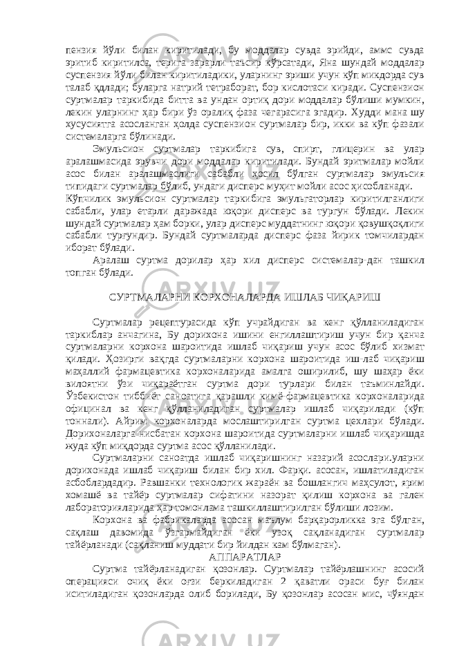 пензия йўли билан киритилади, бу моддалар сувда эрийди, аммс сувда эритиб киритилса, терига зарарли таъсир кўрсатади, Яна шундай моддалар суспензия йўли билан киритиладики, уларнинг эриши учун кўп микдорда сув талаб қдлади; буларга натрий тетраборат, бор кислотаси киради. Суспензион суртмалар таркибида битта ва ундан ортиқ дори моддалар бўлиши мумкин, лекин уларнинг ҳар бири ўз оралиқ фаза чегарасига эгадир. Худ д и мана шу хусусиятга асосланган ҳолда суспензион суртмалар бир, икки ва кўп фазали системаларга бўлинади. Эмульсион суртмалар таркибига сув, спирт, глицерин ва улар аралашмасида эрувчи дори моддалар киритилади. Бундай эритмалар мойли асос билан аралашмаслиги сабабли ҳосил бўлган суртмалар эмульсия типидаги суртмалар бўлиб, ундаги дисперс муҳит мойли асос ҳисобланади. Кўпчилик эмульсион суртмалар таркибига эмульгаторлар киритилганлиги сабабли, улар етарли даражада юқори дисперс ва тургун бўлади. Лекин шундай суртмалар ҳам борки, улар дисперс муддатнинг юқори қовушқоқлиги сабабли турғундир. Бундай суртмаларда дисперс фаза йирик томчилардан иборат бўлади. Аралаш суртма дорилар ҳар хил дисперс системалар-дан ташкил топган бўлади. СУРТМАЛАРНИ КОРХОНАЛАРДА ИШЛАБ ЧИҚАРИШ Суртмалар рецептурасида кўп учрайдиган ва кенг қўлланиладиган таркиблар анчагина, Бу дорихона ишини енгиллаштириш учун бир қанча суртмаларни корхона шароитида ишлаб чиқариш учун асос бўлиб хизмат қилади. Ҳозирги вақгда суртмаларни корхона шароитида иш-лаб чиқариш маҳаллий фармацевтика корхоналарида амалга оширилиб, шу шаҳар ёки вилоятни ўзи чиқараётган суртма дори турлари билан таъминлайди. Ўзбекистон тиббиёт саноатига қарашли кимё-фармацевтика корхоналарида официнал ва кенг қўлланиладиган суртмалар ишлаб чиқарилади (кўп тоннали). Айрим корхоналарда мослаштирилган суртма цехлари бўлади. Дорихоналарга нисбатан корхона шароитида суртмаларни ишлаб чиқаришда жуда кўп миқдорда суртма асос қўлланилади. Суртмаларни саноатда ишлаб чиқаришнинг назарий асослари.уларни дорихонада ишлаб чиқариш билан бир хил. Фарқи. асосан, ишлатиладиган асбоблардадир. Равшанки технологик жараён ва бошлангич маҳсулот, ярим хомашё ва тайёр суртмалар сифатини назорат қилиш корхона ва гален лабораторияларида ҳар томонлама ташкиллаштирилган бўлиши лозим. Корхона ва фабрикаларда асосан маълум барқарорликка эга бўлган, сақлаш давомида ўзгармайдиган ёки узоқ сақланадиган суртмалар тайёрланади (сақланиш муддати бир йилдан кам бўлмаган). АППАРАТЛАР Суртма тайёрланадиган қозонлар. Суртмалар тайёрлашнинг асосий операцияси очиқ ёки оғзи беркиладиган 2 қаватли ораси буғ билан иситиладиган қозонларда олиб борилади, Бу қозонлар асосан мис, чўяндан 