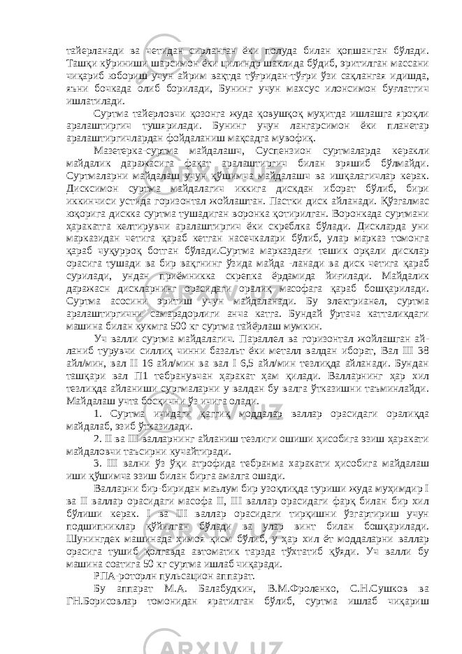 тайерланади ва четидан сирланган ёки полуда билан қопшанган бўлади. Ташқи кўриниши шарсимон ёки цилиндр шаклида бўдиб, эритилган массани чиқариб юбориш учун айрим вақтда тўғридан-тўғри ўзи сақлангая идишда, яъни бочкада олиб борилади, Бунинг учун махсус илонсимон буғлатгич ишлатилади. Суртма тайерловчи қозонга жуда қовушқоқ муҳитда ишлашга яроқли аралаштиргич тушярилади. Бунинг учун лангарсимон ёки планетар аралаштиргичлардан фойдаланиш мақсадга мувофиқ. Мазетерка-суртма майдалашч, Суспензион суртмаларда керакли майдалик даражасига фақат аралаштиргич билан эряшиб бўлмайди. Суртмаларни майдалаш учун қўшимча майдалашч ва ишқалагичлар керак. Дисксимон суртма майдалагич иккига дискдан иборат бўлиб, бири иккинчиси устида горизонтал жойлаштан. Пастки диск айланади. Қўзгалмас юқорига дискка суртма тушадиган воронка қотирилган. Воронкада суртмани ҳаракатга келтирувчи аралаштиргич ёки скреблка бўлади. Дискларда уни марказидан четига қараб кетган насечкалари бўлиб, улар марказ томонга қараб чуқурроқ ботган бўлади.Суртма марказдағи тешик орқали дисклар орасига тушади ва бир вақгнинг ўзида майда -ланади ва диск четига қараб сурилади, ундан приёмникка скрепка ёрдамида йиғилади. Майдалик даражасн дискларнинг орасидаги оралиқ масофага қараб бошқарилади. Суртма асосини эритиш учун майдаланади. Бу электрианел, суртма аралаштиргични самарадорлиги анча катга. Бундай ўртача катталикдаги машина билан кукмга 500 кг суртма тайёрлаш мумкин. Уч валли суртма майдалагич. Параллел ва горизонтал жойлашган ай- ланиб турувчи силлиқ чинни базальт ёки металл валдан иборат, Вал III 38 айл/мин, вал II 16 айл/мин ва вал I 6,5 айл/мин тезлиқда айланади. Бундан ташқари вал П1 тебранувчан ҳаракат ҳам қилади. Валларнинг ҳар хил тезлиқда айланиши сургмаларни у валдан бу валга ўтказишни таъминлайди. Майдалаш учта босқични ўз ичига олади. 1. Суртма ичидаги қаггиқ моддалар валлар орасидаги оралиқда майдалаб, эзиб ўтказилади. 2. II ва III валларнинг айланиш тезлиги ошиши ҳисобига эзиш ҳаракати майдаловчи таъсирни кучайтиради. 3. III вални ўз ўқи атрофида тебранма харакати ҳисобига майдалаш иши қўшимча эзиш билан бирга амалга ошади. Валларни бир-биридан маълум бир узоқлиқда туриши жуда муҳимдир I ва II валлар орасидаги масофа II, III валлар орасидаги фарқ билан бир хил бўлиши керак. I ва III валлар орасидаги тирқишни ўзгартириш учун подшипниклар қўйилган бўлади ва улар винт билан бошқарилади. Шунингдек машинада ҳимоя қисм бўлиб, у ҳар хил ёт моддаларни валлар орасига тушиб қолгавда автоматик тарзда тўхтатиб қўяди. Уч валли бу машина соатига 50 кг суртма ишлаб чиқаради. РПА-роторлн пульсацион ап п арат. Бу аппарат М.А. Балабудкин, В.М.Фроленко, С.Н.Сушков ва ГН.Борисовлар томонидан яратилган бўлиб, суртма ишлаб чиқариш 