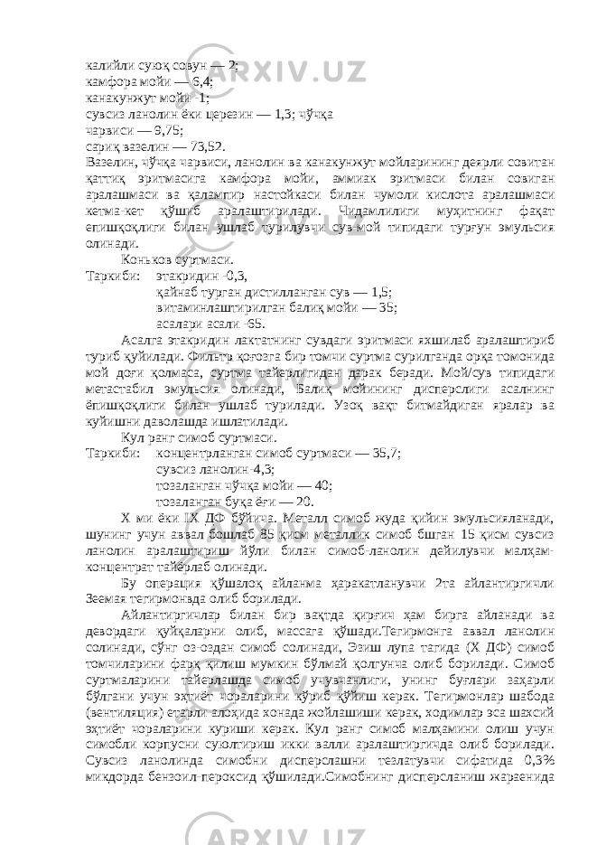 калийли суюқ совун — 2; камфора мойи — 6,4; канакунжут мойи -1; сувсиз ланолин ёки церезин — 1,3; чўчқа чарвиси — 9,75; сариқ вазелин — 73,52. Вазелин, чўчқа чарвиси, ланолин ва канакунжут мойларининг деярли совитан қаттиқ эритмасига камфора мойи, аммиак эритмаси билан совиган аралашмаси ва қалампир настойкаси билан чумоли кислота аралашмаси кетма-кет қўшиб аралаштирилади. Чидамлилиги муҳитнинг фақат епишқоқлиги билан ушлаб турилувчи сув-мой типидаги турғун эмульсия олинади. Коньков суртмаси. Таркиби: этакридин -0,3, қайнаб турган дистилланган сув — 1,5; витаминлаштирилган балиқ мойи — 35; асалари асали -65. Асалга этакридин лактатнинг сувдаги эритмаси яхшилаб аралаштириб туриб қуйилади. Фильтр қоғозга бир томчи суртма сурилганда орқа томонида мой доғи қолмаса, суртма тайерлигидан дарак беради. Мой/сув типидаги метастабил эмульсия олинади, Балиқ мойининг дисперслиги асалнинг ёпишқоқлиги билан ушлаб турилади. Узоқ вақт битмайдиган яралар ва куйишни даволашда ишлатилади. Кул ранг симоб суртмаси. Таркиби : концентрланган симоб суртмаси — 35,7; сувсиз ланолин-4,3; тозаланган чўчқа мойи — 40; тозаланган буқа ёғи — 20. X ми ёки IX ДФ бўйича. Металл симоб жуда қийин эмульсияланади, шунинг учун аввал бошлаб 85 қисм металлик симоб бшган 15 қисм сувсиз ланолин аралаштириш йўли билан симоб-ланолин дейилувчи малҳам- концентрат тайёрлаб олинади. Бу операция қўшалоқ айланма ҳаракатланувчи 2та айлантиргичли Зеемая тегирмонвда олиб борилади. Айлантиргичлар билан бир вақтда қирғич ҳам бирга айланади ва девордаги қуйқаларни олиб, массага қўшади.Тегирмонга аввал ланолин солинади, сўнг оз-оздан симоб солинади, Эзиш лупа тагида (X ДФ) симоб томчиларини фарқ қилиш мумкин бўлмай қолгунча олиб борилади. Симоб суртмаларини тайерлашда симоб учувчанлиги, унинг буғлари заҳарли бўлгани учун эҳтиёт чораларини кўриб қўйиш керак. Тегирмонлар шабода (вентиляция) етарли алоҳида хонада жойлашиши керак, ходимлар эса шахсий эҳтиёт чораларини куриши керак. Кул ранг симоб малҳамини олиш учун симобли корпусни суюлтириш икки валли аралаштиргичда олиб борилади. Сувсиз ланолинда симобни дисперслашни тезлатувчи сифатида 0,3% микдорда бензоил-пероксид қўшилади.Симобнинг дисперсланиш жараенида 