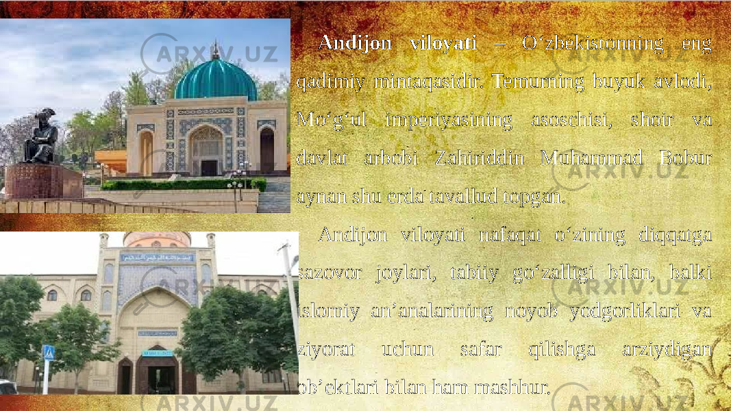 Andijon viloyati – O‘zbekistonning eng qadimiy mintaqasidir. Temurning buyuk avlodi, Mo‘g‘ul imperiyasining asoschisi, shoir va davlat arbobi Zahiriddin Muhammad Bobur aynan shu erda tavallud topgan. Andijon viloyati nafaqat o‘zining diqqatga sazovor joylari, tabiiy go‘zalligi bilan, balki islomiy an’analarining noyob yodgorliklari va ziyorat uchun safar qilishga arziydigan ob’ektlari bilan ham mashhur. 