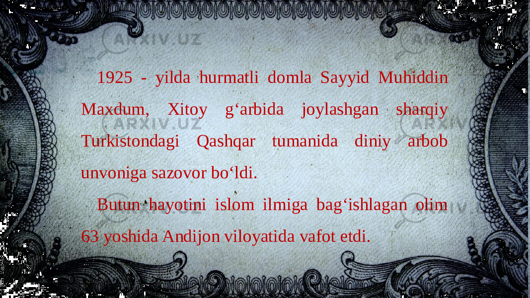 1925 - yilda hurmatli domla Sayyid Muhiddin Maxdum, Xitoy g‘arbida joylashgan sharqiy Turkistondagi Qashqar tumanida diniy arbob unvoniga sazovor bo‘ldi. Butun hayotini islom ilmiga bag‘ishlagan olim 63 yoshida Andijon viloyatida vafot etdi. 