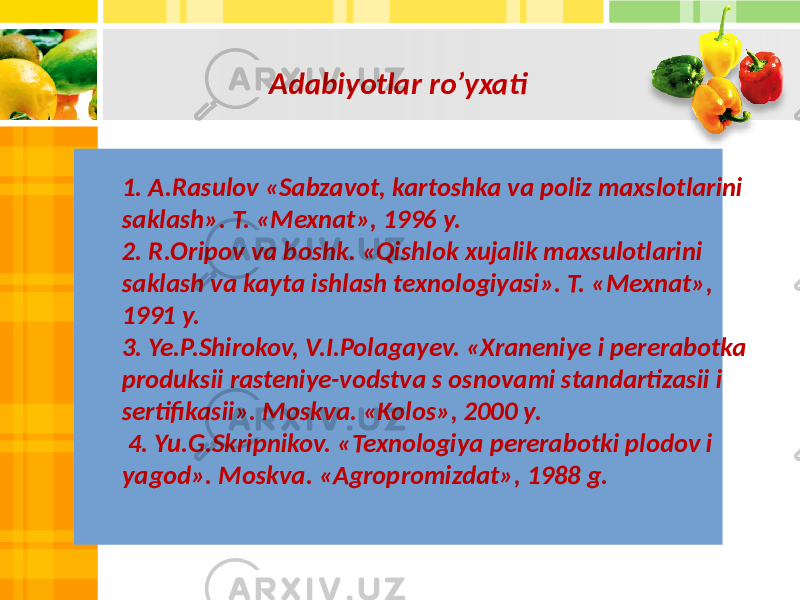 Adabiyotlar ro’yxati 1. A.Rasulov «Sabzavot, kartoshka va poliz maxslotlarini saklash». T. «Mexnat», 1996 y. 2. R.Oripov va boshk. «Qishlok xujalik maxsulotlarini saklash va kayta ishlash texnologiyasi». T. «Mexnat», 1991 y. 3. Ye.P.Shirokov, V.I.Polagayev. «Xraneniye i pererabotka produksii rasteniye-vodstva s osnovami standartizasii i sertifikasii». Moskva. «Kolos», 2000 y. 4. Yu.G.Skripnikov. «Texnologiya pererabotki plodov i yagod». Moskva. «Agropromizdat», 1988 g. 