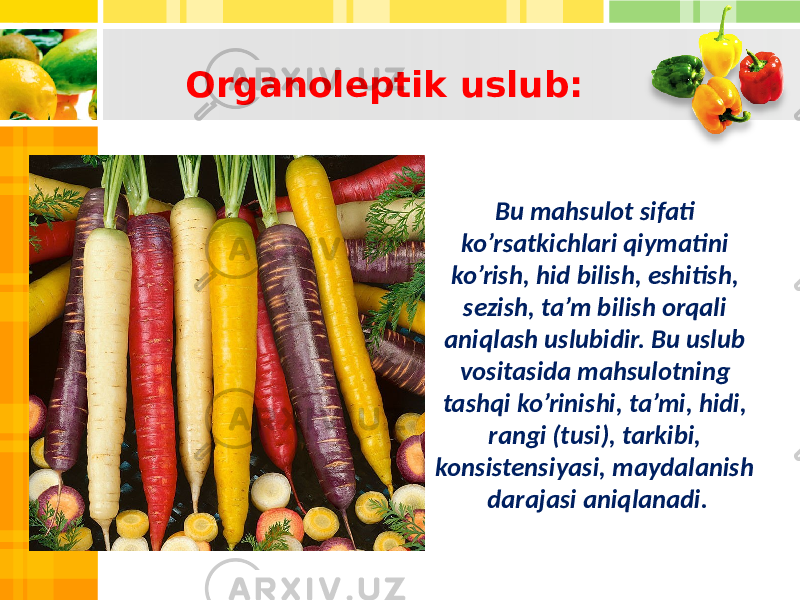 Bu mahsulot sifati ko’rsatkichlari qiymatini ko’rish, hid bilish, eshitish, sezish, ta’m bilish orqali aniqlash uslubidir. Bu uslub vositasida mahsulotning tashqi ko’rinishi, ta’mi, hidi, rangi (tusi), tarkibi, konsistensiyasi, maydalanish darajasi aniqlanadi.Organoleptik uslub: 