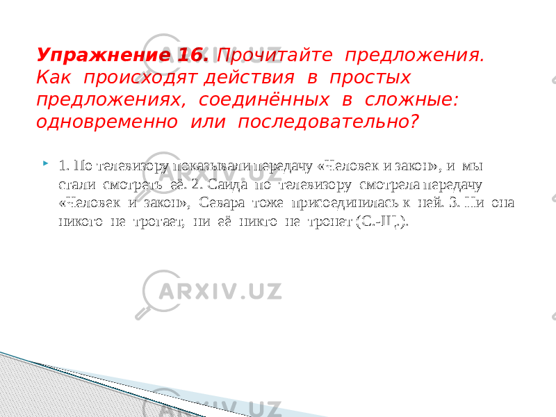  1. По телевизору показывали передачу «Человек и закон», и мы стали смотреть её. 2. Саида по телевизору смотрела передачу «Человек и закон», Севара тоже присоединилась к ней. 3. Ни она никого не трогает, ни её никто не тронет (С.-Щ.).Упражнение 16. Прочитайте предложения. Как происходят действия в простых предложениях, соединённых в сложные: одновременно или последовательно? 