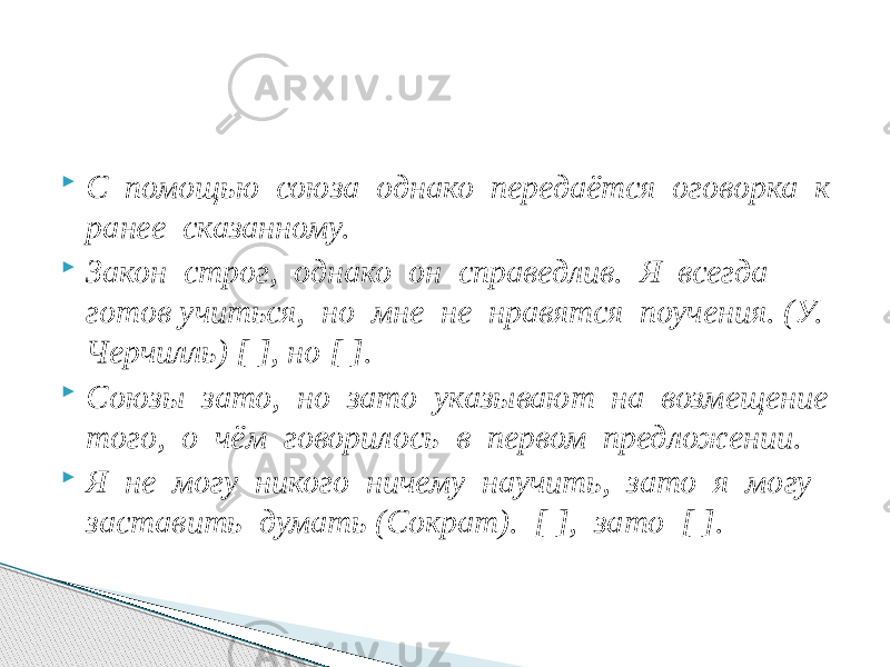  С помощью союза однако передаётся оговорка к ранее сказанному.  Закон строг, однако он справедлив. Я всегда готов учиться, но мне не нравятся поучения. (У. Черчилль) [ ], но [ ].  Союзы зато, но зато указывают на возмещение того, о чём говорилось в первом предложении.  Я не могу никого ничему научить, зато я могу заставить думать (Сократ). [ ], зато [ ]. 