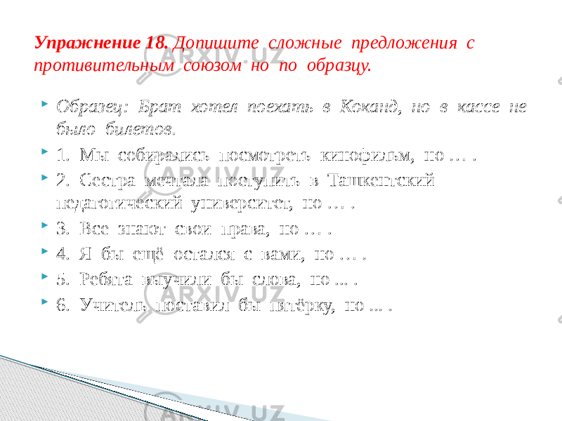  Образец: Брат хотел поехать в Коканд, но в кассе не было билетов.  1. Мы собирались посмотреть кинофильм, но … .  2. Сестра мечтала поступить в Ташкентский педагогический университет, но … .  3. Все знают свои права, но … .  4. Я бы ещё остался с вами, но … .  5. Ребята выучили бы слова, но ... .  6. Учитель поставил бы пятёрку, но ... .Упражнение 18. Допишите сложные предложения с противительным союзом но по образцу. 