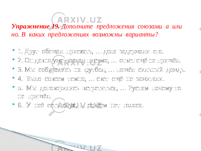  1. Друг обещал приехать, … дела задержали его.  2. Он давно уже послал письмо, … ответ ещё не пришёл.  3. Мы собирались на футбол, … пошёл сильный дождь.  4. Было совсем темно, … свет ещё не зажигали.  5. Мы договорились встретиться, … Рустам почему-то не пришёл.  6. У неё есть слух, … совсем нет голоса.Упражнение 19. Дополните предложения союзами а или но. В каких предложениях возможны варианты? 