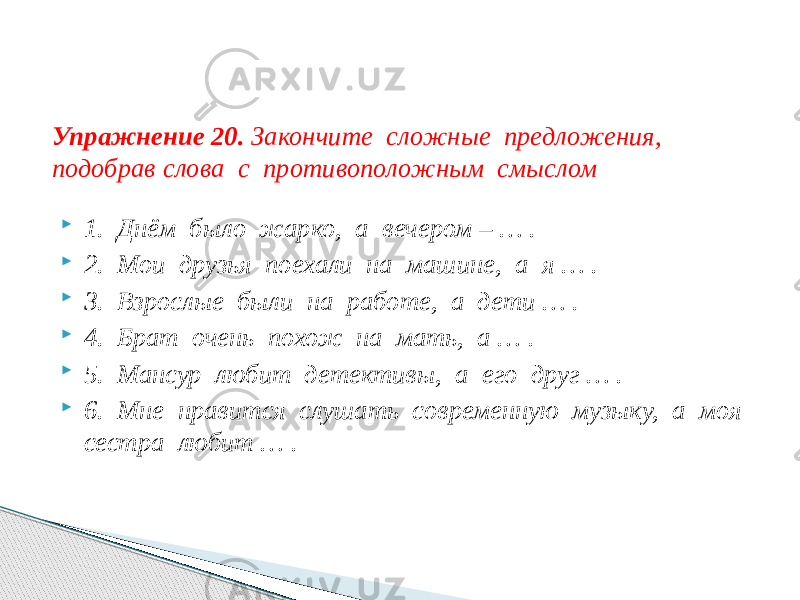  1. Днём было жарко, а вечером – … .  2. Мои друзья поехали на машине, а я … .  3. Взрослые были на работе, а дети … .  4. Брат очень похож на мать, а … .  5. Мансур любит детективы, а его друг … .  6. Мне нравится слушать современную музыку, а моя сестра любит … .Упражнение 20. Закончите сложные предложения, подобрав слова с противоположным смыслом 