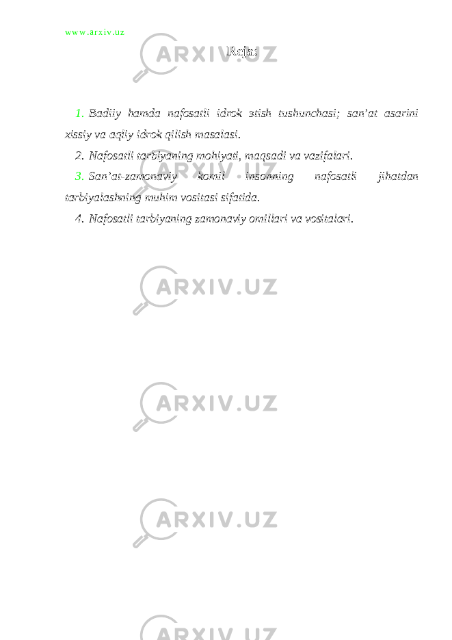 w w w . a r x i v . u z Reja: 1. Badiiy hamda nafosatli idrok э tish tushunchasi; san’at asarini xissiy va aqliy idrok qilish masalasi. 2. Nafosatli tarbiyaning mohiyati, maqsadi va vazifalari. 3. San’at-zamonaviy komil insonning nafosatli jihatdan tarbiyalashning muhim vositasi sifatida. 4. Nafosatli tarbiyaning zamonaviy omillari va vositalari. 