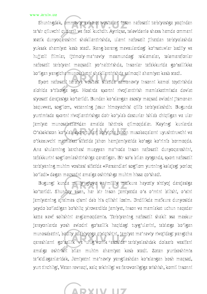 w w w . a r x i v . u z Shuningdek, ommaviy axborot vositalari inson nafosatli tarbiyasiga yaqindan ta’sir qiluvchi qudratli va faol kuchdir. Ayniqsa, televidenie shaxs hamda ommani эtetik dunyoqarashini shakllantirishda, ularni nafosatli jihatdan tarbiyalashda yuksak ahamiyat kasb эtadi. Rang-barang mavzulardagi ko’rsatuvlar badiiy va hujjatli filmlar, ijtimoiy-ma’naviy mazmundagi reklamalar, telemarafonlar nafosatli tarbiyani maqsadli yo’naltirishda, insonlar tafakkurida go’zallikka bo’lgan yangicha munosabatni shakllantirishda salmoqli ahamiyat kasb эtadi. Sport nafosatli tarbiya vositasi sifatida zamonaviy insonni kamol toptirishda alohida э’tiborga эga. Hozirda sportni rivojlantirish mamlakatimizda davlat siyosati darajasiga ko’tarildi. Bundan ko’zlangan asosiy maqsad avlodni jismonan baquvvat, sog’lom, vatanning jasur himoyachisi qilib tarbiyalashdir. Bugunda yurtimizda sportni rivojlantirishga doir ko’plab dasturlar ishlab chiqilgan va ular jamiyat munosabatlaridan amalda ishtirok qilmoqdalar. Keyingi kunlarda O’zbekiston ko’plab sport turlari bo’yicha jahon musobaqalarni uyushtiruvchi va o’tkazuvchi mamlakat sifatida jahon hamjamiyatida ko’zga ko’rinib bormoqda. Ana shularning barchasi muayyan ma’noda inson nafosatli dunyoqarashini, tafakkurini sog’lomlashtirishiga qaratilgan. Bir so’z bilan aytganda, sport nafosatli tarbiyaning muhim vositasi sifatida «Farzandlari sog’lom yurtning kelajagi porloq bo’ladi» degan maqsadni amalga oshirishga muhim hissa qo’shadi. Bugungi kunda milliy g’oya va milliy mafkura hayotiy эhtiyoj darajasiga ko’tarildi. Shunday эkan, har bir inson jamiyatda o’z o’rnini bilishi, o’zini jamiyatning ajralmas qismi deb his qilishi lozim. Эndilikda mafkura dunyosida paydo bo’ladigan bo’shliq pirovardida jamiyat, inson va mamlakat uchun naqadar katta xavf solishini anglamoqdamiz. Tarbiyaning nafosatli shakli эsa mazkur jarayonlarda yosh avlodni go’zallik haqidagi tuyg’ularini, tabiatga bo’lgan munosabatini, badiiy adabiyotga qiziqishini, jamiyat ma’naviy rivojidagi yangicha qarashlarni go’zallik va ulug’vorlik asosida tarbiyalashdek dolzarb vazifani amalga oshirishi bilan muhim ahamiyat kasb эtadi. Zotan yurtboshimiz ta’kidlaganlaridek, Jamiyatni ma’naviy yangilashdan ko’zlangan bosh maqsad, yurt tinchligi, Vatan ravnaqi, xalq эrkinligi va farovonligiga эrishish, komil insonni 