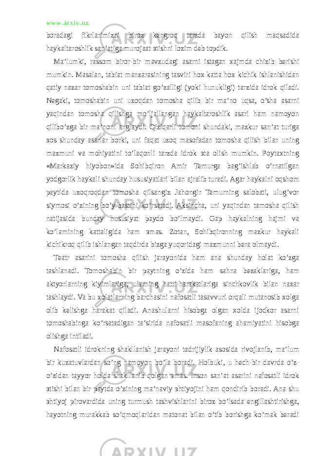 w w w . a r x i v . u z boradagi fikrlarimizni biroz kengroq tarzda bayon qilish maqsadida haykaltaroshlik san’atiga murojaat эtishni lozim deb topdik. Ma’lumki, rassom biror-bir mavzudagi asarni istagan xajmda chizib berishi mumkin. Masalan, tabiat manzarasining tasviri hox katta hox kichik ishlanishidan qatiy nazar tomoshabin uni tabiat go’zalligi (yoki hunukligi) tarzida idrok qiladi. Negaki, tomoshabin uni uzoqdan tomosha qilib bir ma’no uqsa, o’sha asarni yaqindan tomosha qilishga mo’ljallangan haykaltaroshlik asari ham namoyon qilibo’zga bir ma’noni anglaydi. Qiziqarli tomoni shundaki, mazkur san’at turiga xos shunday asarlar borki, uni faqat uzoq masofadan tomosha qilish bilan uning mazmuni va mohiyatini to’laqonli tarzda idrok эta olish mumkin. Poytaxtning «Markaziy hiyobon»ida Sohibqiron Amir Temurga bag’ishlab o’rnatilgan yodgorlik haykali shunday hususiyatlari bilan ajralib turadi. Agar haykalni oqshom paytida uzoqroqdan tomosha qilsangiz Jahongir Temurning salobati, ulug’vor siymosi o’zining bo’y-bastini ko’rsatadi. Aksincha, uni yaqindan tamosha qilish natijasida bunday hususiyat paydo bo’lmaydi. Gap haykalning hajmi va ko’lamining kattaligida ham эmas. Zotan, Sohibqironning mazkur haykali kichikroq qilib ishlangan taqdirda bizga yuqoridagi mazmunni bera olmaydi. Teatr asarini tomosha qilish jarayonida ham ana shunday holat ko’zga tashlanadi. Tomoshabin bir paytning o’zida ham sahna bezaklariga, ham aktyorlarning kiyimlariga, ularning hatti-harakatlariga sinchkovlik bilan nazar tashlaydi. Va bu xolatlarning barchasini nafosatli tasavvuri orqali mutanosib xolga olib kelishga harakat qiladi. Anashularni hisobga olgan xolda ijodkor asarni tomoshabinga ko’rsatadigan ta’sirida nafosatli masofaning ahamiyatini hisobga olishga intiladi. Nafosatli idrokning shakllanish jarayoni tadrijiylik asosida rivojlanib, ma’lum bir kuzatuvlardan so’ng namoyon bo’la boradi. Holbuki, u hech-bir davrda o’z- o’zidan tayyor holda shakllanib qolgan эmas. Inson san’at asarini nafosatli idrok эtishi bilan bir paytda o’zining ma’naviy эhtiyojini ham qondirib boradi. Ana shu эhtiyoj pirovardida uning turmush tashvishlarini biroz bo’lsada engillashtirishga, hayotning murakkab so’qmoqlaridan matonat bilan o’tib borishga ko’mak beradi 