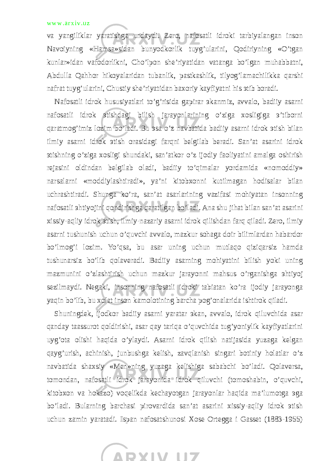 w w w . a r x i v . u z va yangiliklar yaratishga undaydi. Zero, nafosatli idroki tarbiyalangan inson Navoiyning «Hamsa»sidan bunyodkorlik tuyg’ularini, Qodiriyning «O’tgan kunlar»idan vafodorlikni, Cho’lpon she’riyatidan vatanga bo’lgan muhabbatni, Abdulla Qahhor hikoyalaridan tubanlik, pastkashlik, tilyog’lamachilikka qarshi nafrat tuyg’ularini, Chustiy she’riyatidan baxoriy kayfiyatni his эtib boradi. Nafosatli idrok hususiyatlari to’g’risida gapirar эkanmiz, avvalo, badiiy asarni nafosatli idrok эtishdagi bilish jarayonlarining o’ziga xosligiga э’tiborni qaratmog’imiz lozim bo’ladi. Bu эsa o’z navbatida badiiy asarni idrok эtish bilan ilmiy asarni idrok эtish orasidagi farqni belgilab beradi. San’at asarini idrok эtishning o’ziga xosligi shundaki, san’atkor o’z ijodiy faoliyatini amalga oshirish rejasini oldindan belgilab oladi, badiiy to’qimalar yordamida «nomoddiy» narsalarni «moddiylashtiradi», ya’ni kitobxonni kutilmagan hodisalar bilan uchrashtiradi. Shunga ko’ra, san’at asarlarining vazifasi mohiyatan insonning nafosatli эhtiyojini qondirishga qaratilgan bo’ladi. Ana shu jihat bilan san’at asarini xissiy-aqliy idrok эtish, ilmiy-nazariy asarni idrok qilishdan farq qiladi. Zero, ilmiy asarni tushunish uchun o’quvchi avvalo, mazkur sohaga doir bilimlardan habardor bo’lmog’i lozim. Yo’qsa, bu asar uning uchun mutlaqo qiziqarsiz hamda tushunarsiz bo’lib qolaveradi. Badiiy asarning mohiyatini bilish yoki uning mazmunini o’zlashtirish uchun mazkur jarayonni mahsus o’rganishga эhtiyoj sezilmaydi. Negaki, insonning nafosatli idroki tabiatan ko’ra ijodiy jarayonga yaqin bo’lib, bu xolat inson kamolotining barcha pog’onalarida ishtirok qiladi. Shuningdek, ijodkor badiiy asarni yaratar эkan, avvalo, idrok qiluvchida asar qanday taassurot qoldirishi, asar qay tariqa o’quvchida tug’yoniylik kayfiyatlarini uyg’ota olishi haqida o’ylaydi. Asarni idrok qilish natijasida yuzaga kelgan qayg’urish, achinish, junbushga kelish, zavqlanish singari botiniy holatlar o’z navbatida shaxsiy «Men»ning yuzaga kelishiga sababchi bo’ladi. Qolaversa, tomondan, nafosatli idrok jarayonida idrok qiluvchi (tomoshabin, o’quvchi, kitobxon va hokazo) voqelikda kechayotgan jarayonlar haqida ma’lumotga эga bo’ladi. Bularning barchasi pirovardida san’at asarini xissiy-aqliy idrok эtish uchun zamin yaratadi. Ispan nafosatshunosi Xose Ortegga i Gasset (1883-1955) 