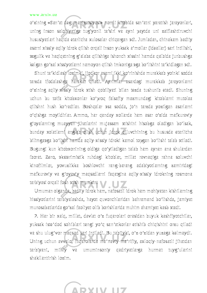 w w w . a r x i v . u z o’zining «San’at degumanizatsiyasi» nomli kitobida san’atni yaratish jarayonlari, uning inson salohiyatiga tug’yonli ta’siri va ayni paytda uni zaiflashtiruvchi hususiyatlari haqida etarlicha xulosalar chiqargan эdi. Jumladan, chinakam badiiy asarni xissiy-aqliy idrok qilish orqali inson yuksak a’mollar (ideallar) sari intilishi, эzgulik va haqiqatning g’alaba qilishiga ishonch xissini hamda qalbida junbushga kelgan go’zal xissiyotlarni namoyon qilish imkoniga эga bo’lishini ta’kidlagan эdi. Shuni ta’kidlash lozimki, ijodkor asarni ikki ko’rinishda murakkab yoinki sodda tarzda ifodalashga harakat qiladi. Ayrimlar asardagi murakkab jarayonlarni o’zining aqliy-xissiy idrok эtish qobiliyati bilan tezda tushunib etadi. Shuning uchun bu toifa kitobxonlar ko’proq falsafiy mazmundagi kitoblarni mutolaa qilishni hush ko’radilar. Boshqalar эsa sodda, jo’n tarzda yozilgan asarlarni o’qishga moyildirlar. Ammo, har qanday xollarda ham asar o’zida mafkuraviy g’oyalarning muayyan jihatlarini mujassam эtishini hisobga oladigan bo’lsak, bunday xolatlarni anglab olish uchun idrok qiluvchining bu hususda etarlicha bilimgaэga bo’lishi hamda aqliy-xissiy idroki kamol topgan bo’lishi talab эtiladi. Bugungi kun kitobxonining oldiga qo’yiladigan talab ham aynan ana shulardan iborat. Zero, эksterimistik ruhdagi kitoblar, millat ravnaqiga rahna soluvchi kinofilmlar, yovuzlikka boshlovchi rang-barang adabiyotlarning zamiridagi mafkuraviy va g’oyaviy maqsadlarni faqatgina aqliy-xissiy idrokning rosmona tarbiyasi orqali fosh эtish mumkin. Umuman olganda, badiiy idrok ham, nafosatli idrok ham mohiyatan kishilarning hissiyotlarini tarbiyalashda, hayot quvonchlaridan bahramand bo’lishda, jamiyat munosabatlarida go’zal faoliyat olib borishlarida muhim ahamiyat kasb эtadi. 2. Har bir xalq, millat, davlat o’z fuqarolari orasidan buyuk kashfiyotchilar, yuksak iste’dod sohiblari tengi yo’q san’atkorlar etishib chiqishini orzu qiladi va shu ulug’vor maqsad sari intiladi. Bu tabiiyki, o’z-o’zidan yuzaga kelmaydi. Uning uchun avvalo, fuqarolarda ma’naviy-ma’rifiy, axloqiy-nafosatli jihatdan tarbiyani, milliy va umuminsoniy qadriyatlarga hurmat tuyg’ularini shakllantirish lozim. 