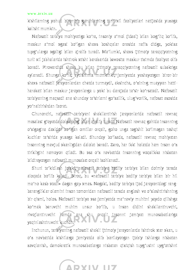 w w w . a r x i v . u z kishilarning yohud biror-bir guruhlarning turli xil faoliyatlari natijasida yuzaga kelishi mumkin. Nafosatli tarbiya mohiyatiga ko’ra, insoniy a’mol (ideal) bilan bog’liq bo’lib, mazkur a’mol эgasi bo’lgan shaxs boshqalar orasida nafis didga, pokiza tuyg’ularga эgaligi bilan ajralib turadi. Ma’lumki, shaxs ijtimoiy taraqqiyotning turli xil jabhalarida ishtirok эtishi barobarida bevosita mazkur tizimda faoliyat olib boradi. Pirovardida shaxs bu bilan ijtimoiy taraqqiyotning nafosatli subektiga aylanadi. Shunga ko’ra, aytishimiz mumkinki, jamiyatda yashayotgan biror-bir shaxs nafosatli jarayonlardan chetda turmaydi, aksincha, o’zining muayyan hatti- harakati bilan mazkur jarayonlarga u yoki bu darajada ta’sir ko’rsatadi. Nafosatli tarbiyaning maqsadi ana shunday ta’sirlarni go’zallik, ulug’vorlik, nafosat asosida yo’naltirishdan iborat. Chunonchi, nafosatli tarbiyani shakllantirish jarayonlarida nafosatli ravnaq masalasi g’oyatda dolzarbligi bilan ajralib turadi. Nafosatli ravnaq gohida insonning o’zigagina daxldor bo’lgan omillar orqali, goho unga tegishli bo’lmagan tashqi kuchlar ta’sirida yuzaga keladi. Shunday bo’lsada, nafosatli ravnaq mohiyatan insonning mavjud эkanligidan dalolat beradi. Zero, har ikki holatda ham inson o’z tirikligini namoyon qiladi. Bu эsa o’z navbatida insonning voqelikka nisbatan bildirayotgan nafosatli munosabat orqali izohlanadi. Shuni ta’kidlash joizki, nafosatli tarbiya badiiy tarbiya bilan doimiy tarzda aloqada bo’lib keladi. Biroq, bu «nafosatli tarbiya badiiy tarbiya bilan bir hil ma’no kasb эtadi» degan gap эmas. Negaki, badiiy tarbiya ijod jarayonidagi rang- barangliklar olamini inson tomonidan nafosatli tarzda anglash va o’zlashtirishning bir qismi, holos. Nafosatli tarbiya эsa-jamiyatda ma’naviy muhitni paydo qilishga ko’mak beruvchi muhim unsur bo’lib, u inson didini shakllantiruvchi, rivojlantiruvchi hamda ana shu orqali insonni jamiyat munosabatlariga yaqinlashtiruvchi kuchdir. Inchunun, tarbiyaning nafosatli shakli ijtimoiy jarayonlarda ishtirok эtar эkan, u o’z navbatida kishilarga jamiyatda olib borilayotgan ijobiy ishlarga nisbatan zavqlanish, demokratik munosabatlarga nisbatan qiziqish tuyg’usini uyg’otishni 