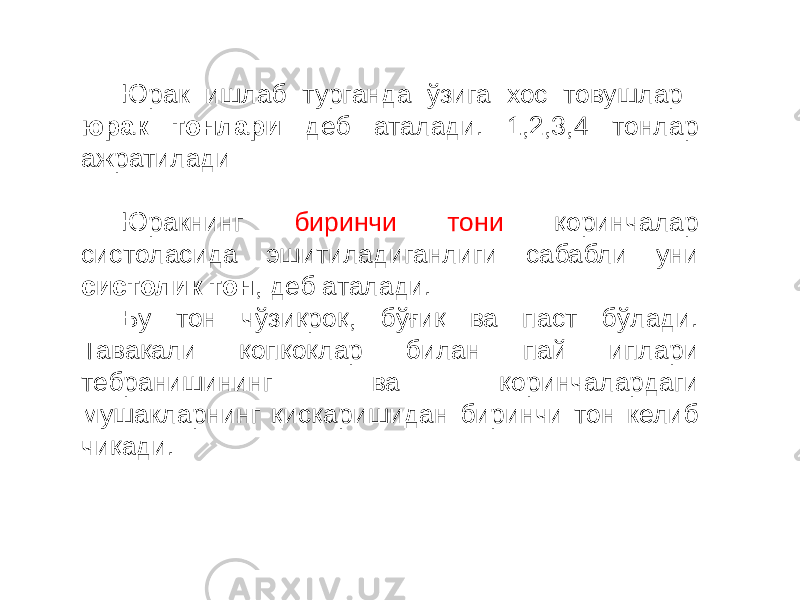 Юрак ишлаб турганда ўзига хос товушлар юрак тонлари деб аталади. 1,2,3,4 тонлар ажратилади Юракнинг биринчи тони қоринчалар систоласида эшитиладиганлиги сабабли уни систолик тон , деб аталади. Бу тон чўзиқроқ, бўғиқ ва паст бўлади. Тавақали қопқоқлар билан пай иплари тебранишининг ва қоринчалардаги мушакларнинг қисқаришидан биринчи тон келиб чиқади. 